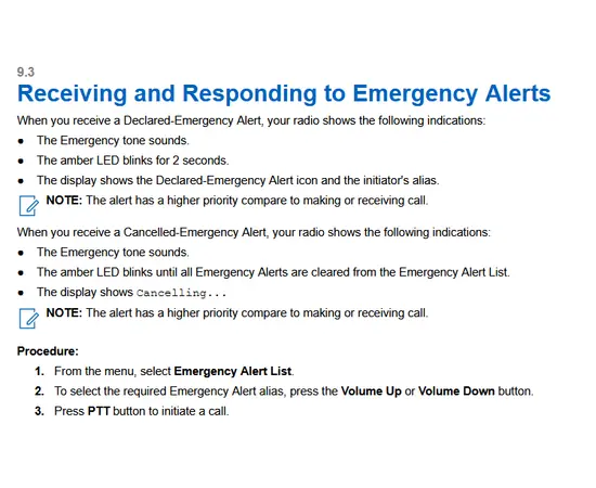 eceiving and Responding to Emergency Alerts
When you receive a Declared-Emergency Alert, your radio shows the following indications:
● The Emergency tone sounds.
● The amber LED blinks for 2 seconds.
● The display shows the Declared-Emergency Alert icon and the initiator's alias.
NOTE: The alert has a higher priority compare to making or receiving call.
When you receive a Cancelled-Emergency Alert, your radio shows the following indications:
● The Emergency tone sounds.
● The amber LED blinks until all Emergency Alerts are cleared from the Emergency Alert List.
● The display shows Cancelling...
NOTE: The alert has a higher priority compare to making or receiving call