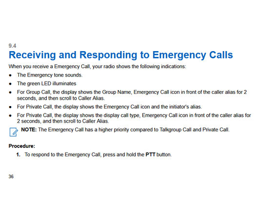 eceiving and Responding to Emergency Alerts
When you receive a Declared-Emergency Alert, your radio shows the following indications:
● The Emergency tone sounds.
● The amber LED blinks for 2 seconds.
● The display shows the Declared-Emergency Alert icon and the initiator's alias.
NOTE: The alert has a higher priority compare to making or receiving call.
When you receive a Cancelled-Emergency Alert, your radio shows the following indications:
● The Emergency tone sounds.
● The amber LED blinks until all Emergency Alerts are cleared from the Emergency Alert List.
● The display shows Cancelling...
NOTE: The alert has a higher priority compare to making or receiving call