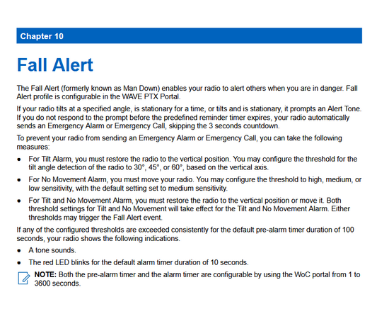 Fall Alert
The Fall Alert (formerly known as Man Down) enables your radio to alert others when you are in danger. Fall
Alert profile is configurable in the WAVE PTX Portal.
If your radio tilts at a specified angle, is stationary for a time, or tilts and is stationary, it prompts an Alert Tone.
If you do not respond to the prompt before the predefined reminder timer expires, your radio automatically
sends an Emergency Alarm or Emergency Call, skipping the 3 seconds countdown.
To prevent your radio from sending an Emergency Alarm or Emergency Call, you can take the following
measures:
● For Tilt Alarm, you must restore the radio to the vertical position. You may configure the threshold for the
tilt angle detection of the radio to 30°, 45°, or 60°, based on the vertical axis.
● For No Movement Alarm, you must move your radio. You may configure the threshold to high, medium, or
low sensitivity, with the default setting set to medium sensitivity.
● For Tilt and No Movement Alarm, you must restore the radio to the vertical position or move it. Both
threshold settings for Tilt and No Movement will take effect for the Tilt and No Movement Alarm. Either
thresholds may trigger the Fall Alert event.
If any of the configured thresholds are exceeded consistently for the default pre-alarm timer duration of 100
seconds, your radio shows the following indications.
● A tone sounds.
● The red LED blinks for the default alarm timer duration of 10 seco