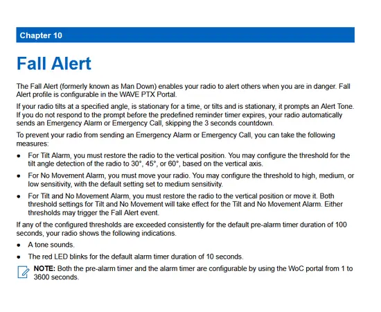 Fall Alert
The Fall Alert (formerly known as Man Down) enables your radio to alert others when you are in danger. Fall
Alert profile is configurable in the WAVE PTX Portal.
If your radio tilts at a specified angle, is stationary for a time, or tilts and is stationary, it prompts an Alert Tone.
If you do not respond to the prompt before the predefined reminder timer expires, your radio automatically
sends an Emergency Alarm or Emergency Call, skipping the 3 seconds countdown.
To prevent your radio from sending an Emergency Alarm or Emergency Call, you can take the following
measures:
● For Tilt Alarm, you must restore the radio to the vertical position. You may configure the threshold for the
tilt angle detection of the radio to 30°, 45°, or 60°, based on the vertical axis.
● For No Movement Alarm, you must move your radio. You may configure the threshold to high, medium, or
low sensitivity, with the default setting set to medium sensitivity.
● For Tilt and No Movement Alarm, you must restore the radio to the vertical position or move it. Both
threshold settings for Tilt and No Movement will take effect for the Tilt and No Movement Alarm. Either
thresholds may trigger the Fall Alert event.
If any of the configured thresholds are exceeded consistently for the default pre-alarm timer duration of 100
seconds, your radio shows the following indications.
● A tone sounds.
● The red LED blinks for the default alarm timer duration of 10 seco