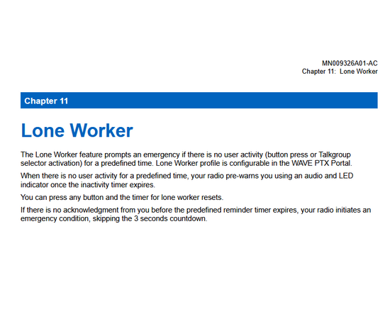 Lone Worker
The Lone Worker feature prompts an emergency if there is no user activity (button press or Talkgroup
selector activation) for a predefined time. Lone Worker profile is configurable in the WAVE PTX Portal.
When there is no user activity for a predefined time, your radio pre-warns you using an audio and LED
indicator once the inactivity timer expires.
You can press any button and the timer for lone worker resets.
If there is no acknowledgment from you before the predefined rem