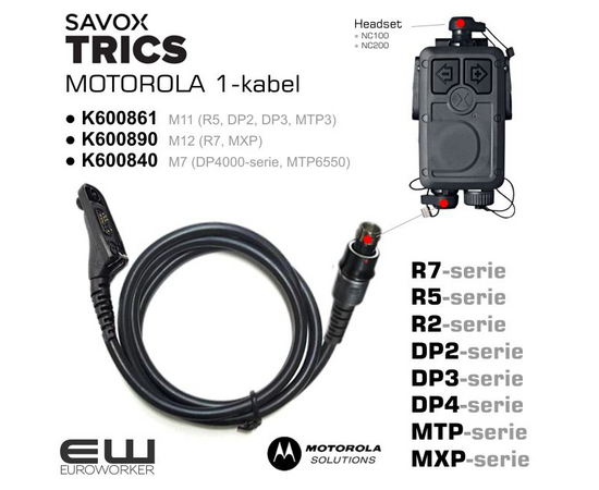 euroworker Savox Trics 1-Cable for Motorola Velg riktig konnektor: 

    K600861 M11
        TRICS 1-Radio cable M11 coiled, for DP2400, DP2600, DP3441, DP3661 MTP3100, MTP3150, MTP3200, MTP3250, MTP3550, XIR P6600, XIR P6620, XPR3300, XPR3500, XPR3300E

    K600890 M12 
        TRICS I-Radio cable M12 for Motorola MXP600 or R7.

    K600840 M7 
        TRICS I-Radio cable M7, Straight cable 85cm, for MOTOROLA: DP4400 DP4401 DP4600 DP4601 DP4800 DP4801, MTP6000, MTP6550 MTP830S, MTP850S, MTP850Fug