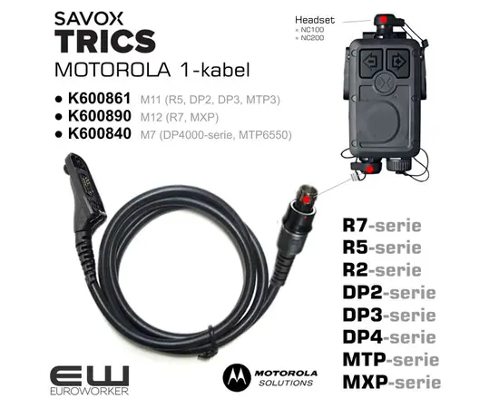 euroworker Savox Trics 1-Cable for Motorola Velg riktig konnektor: 

    K600861 M11
        TRICS 1-Radio cable M11 coiled, for DP2400, DP2600, DP3441, DP3661 MTP3100, MTP3150, MTP3200, MTP3250, MTP3550, XIR P6600, XIR P6620, XPR3300, XPR3500, XPR3300E

    K600890 M12 
        TRICS I-Radio cable M12 for Motorola MXP600 or R7.

    K600840 M7 
        TRICS I-Radio cable M7, Straight cable 85cm, for MOTOROLA: DP4400 DP4401 DP4600 DP4601 DP4800 DP4801, MTP6000, MTP6550 MTP830S, MTP850S, MTP850Fug